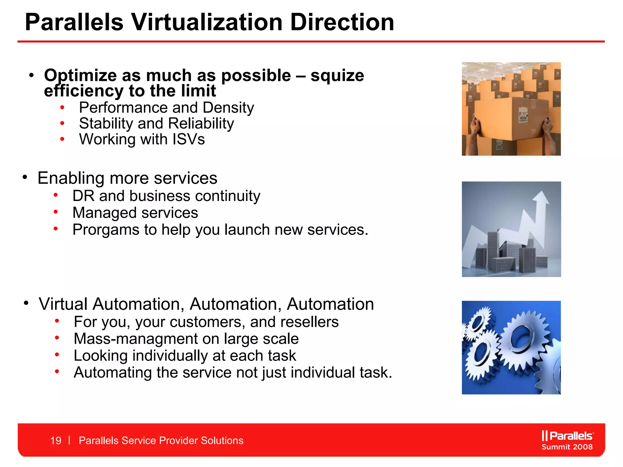 Parallels Virtualization Direction Optimize as much as possible – squize efficiency to the limit Performance and Density Stability and Reliability  Working with ISVs  Parallels Service Provider Solutions Virtual Automation, Automation, Automation For you, your customers, and resellers Mass-managment on large scale Looking individually at each task  Automating the service not just individual task.  Enabling more services DR and business continuity Managed services Prorgams to help you launch new services.  