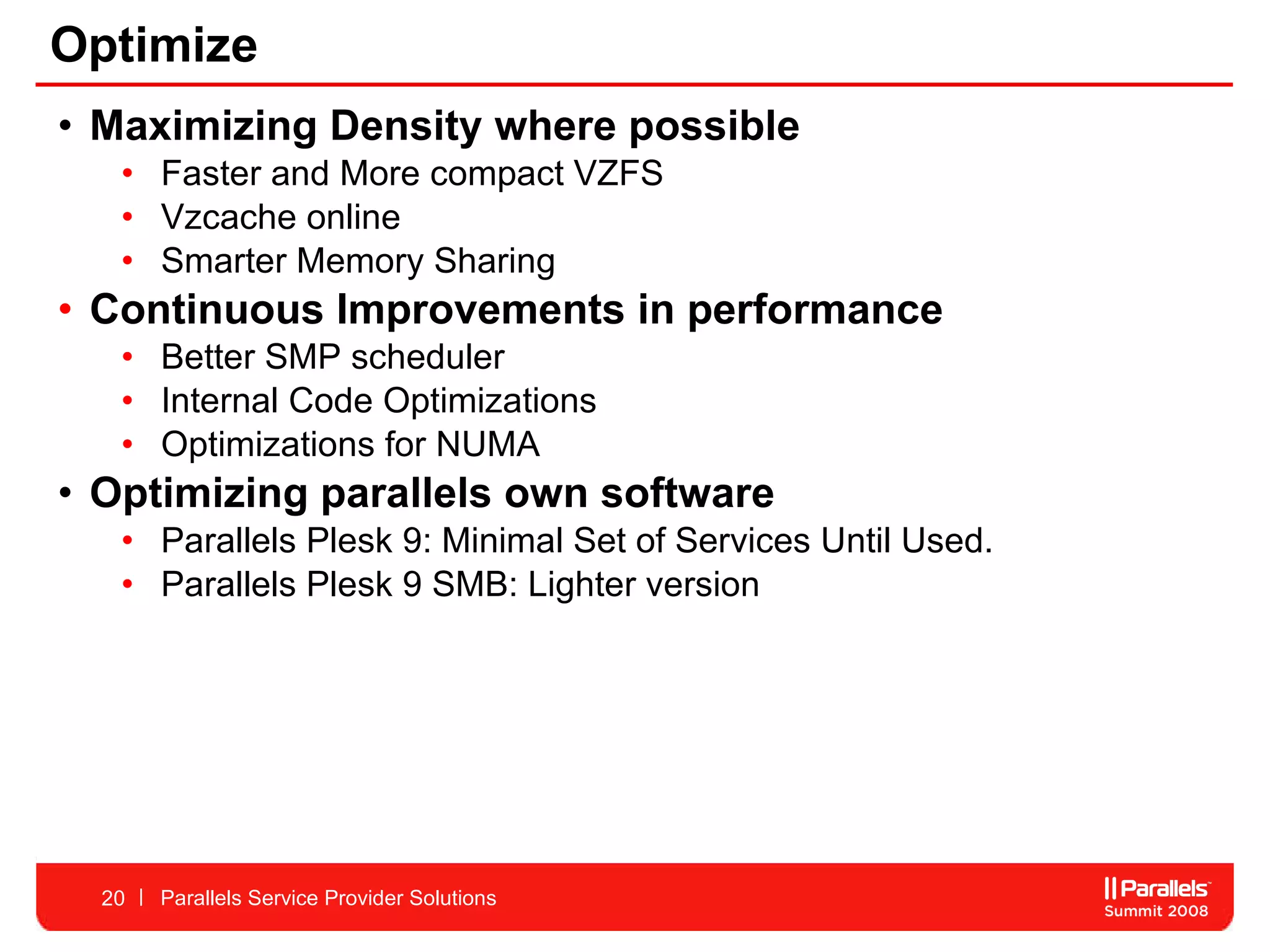 Optimize Maximizing Density where possible Faster and More compact VZFS  Vzcache online  Smarter Memory Sharing  Continuous Improvements in performance  Better SMP scheduler  Internal Code Optimizations  Optimizations for NUMA Optimizing parallels own software Parallels Plesk 9: Minimal Set of Services Until Used. Parallels Plesk 9 SMB: Lighter version Parallels Service Provider Solutions 