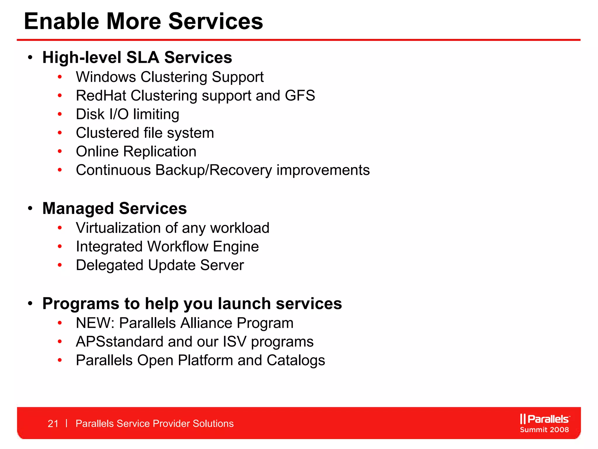 Enable More Services High-level SLA Services Windows Clustering Support  RedHat Clustering support and GFS  Disk I/O limiting Clustered file system  Online Replication Continuous Backup/Recovery improvements  Managed Services  Virtualization of any workload Integrated Workflow Engine  Delegated Update Server  Programs to help you launch services NEW: Parallels Alliance Program APSstandard and our ISV programs Parallels Open Platform and Catalogs Parallels Service Provider Solutions 