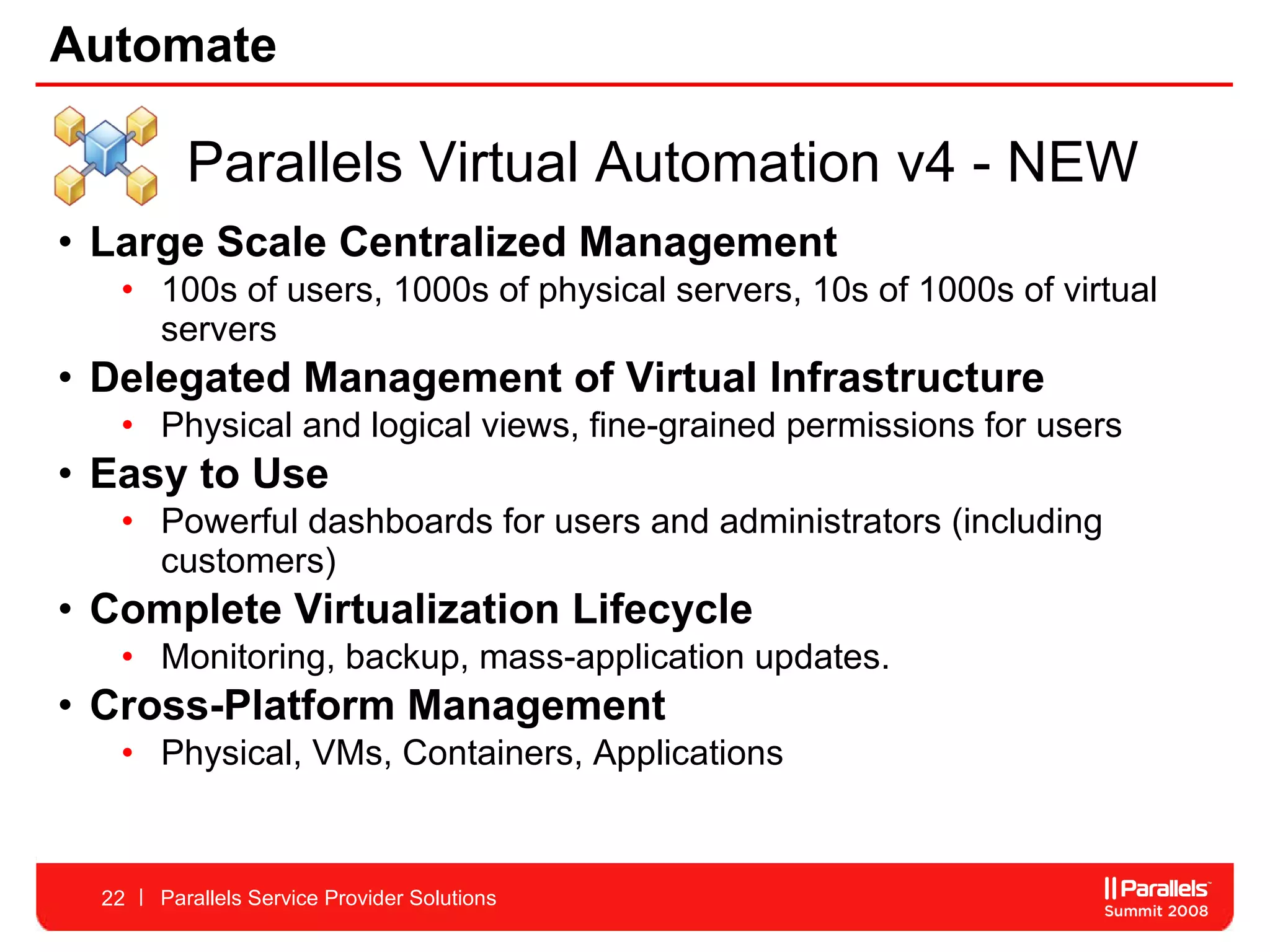 Automate Large Scale Centralized Management 100s of users, 1000s of physical servers, 10s of 1000s of virtual servers Delegated Management of Virtual Infrastructure Physical and logical views, fine-grained permissions for users Easy to Use  Powerful dashboards for users and administrators (including customers) Complete Virtualization Lifecycle Monitoring, backup, mass-application updates.  Cross-Platform Management Physical, VMs, Containers, Applications Parallels Service Provider Solutions Parallels Virtual Automation v4 - NEW 