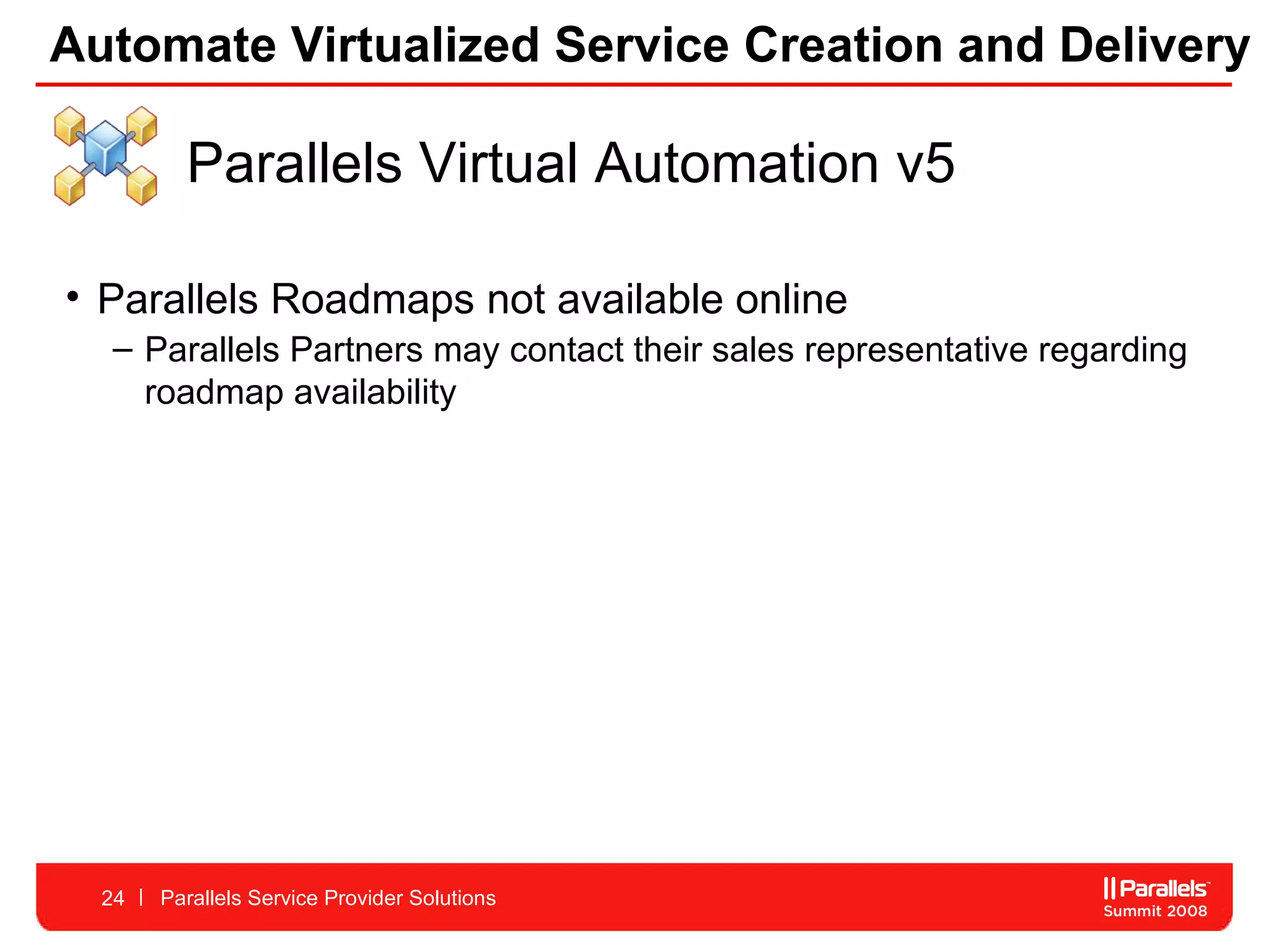 Automate Virtualized Service Creation and Delivery Parallels Service Provider Solutions Parallels Virtual Automation v5 Parallels Roadmaps not available online Parallels Partners may contact their sales representative regarding roadmap availability 