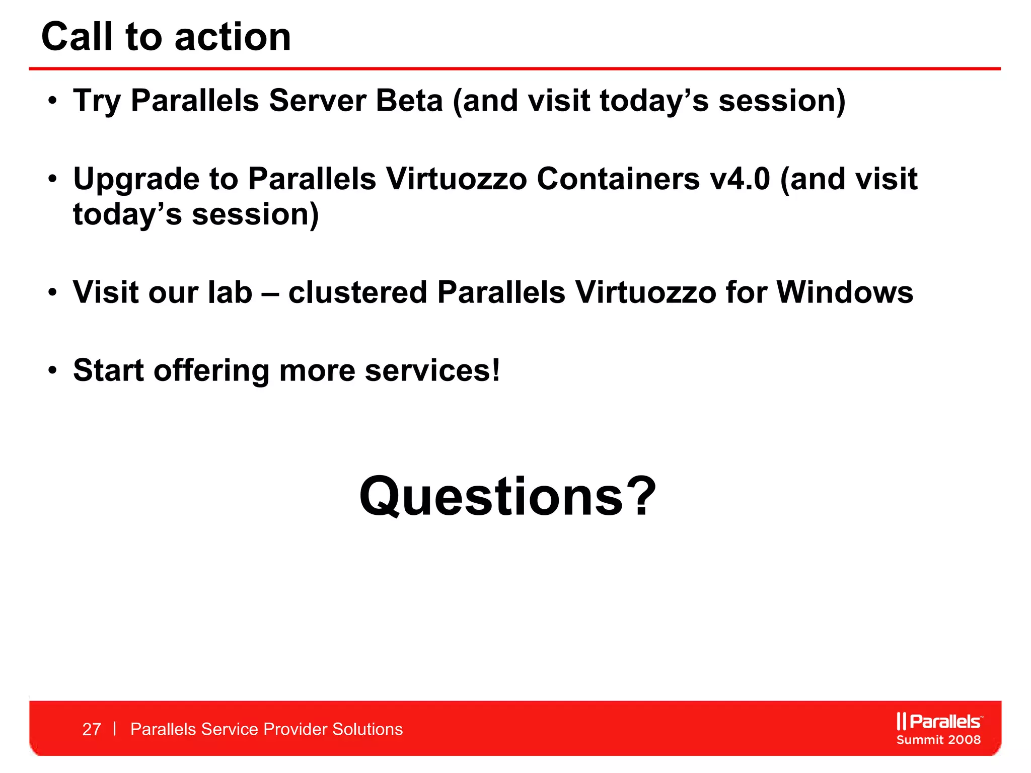 Call to action Try Parallels Server Beta (and visit today’s session) Upgrade to Parallels Virtuozzo Containers v4.0 (and visit today’s session) Visit our lab – clustered Parallels Virtuozzo for Windows  Start offering more services!  Questions? Parallels Service Provider Solutions 