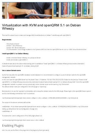 Virtualization with KVM and openQRM 5.1 on Debian
Wheezy
This HowTo is about how to create and manage KVM Virtual Machines on Debian 7 aka Wheezy with openQRM 5.1
Requirements

One physical Server
at least 1 GB of Memory
at least 100 GB of Diskspace
VT (Virtualization Technology) enabled in the Systems BIOS so that the openQRM Server can run KVM Virtual Machines later
Install openQRM 5.1 on Debian Wheezy

Install a minimal Debian Wheezy on a physical Server
Install and initialize openQRM 5.1
A detailed Howto about the above initial starting point is available at "Install openQRM 5.1 on Debian Wheezy (resources/documentationhowtos/howtos/install-openqrm-51-on-debian-wheezy.html)"
Set a custom Domain name
As the first step after the openQRM installation and initialization it is recommended to configure a custom domain name for the openQRM
management network.
In this Use-Case the openQRM Server has the private Class C IP address 192.168.178.5/255.255.255.0 based on the previous "Howto install
openQRM 5.1 on Debian Wheezy (resources/documentation-howtos/howtos/install-openqrm-51-on-debian-wheezy.html)". Since the openQRM
management network is a private one any syntactically correct domain name can be used e.g. 'my123cloud.net'.
The default domain name pre-configured in the DNS plugin is "oqnet.org".
Best practice is to use the 'openqrm' commandline util to setup the domain name for the DNS plugin. Please login to the openQRM Server system
and run the following command as 'root' in a terminal:
/usr/share/openqrm/bin/openqrm boot-service configure -n dns -a default -k OPENQRM_SERVER_DOMAIN -v my123cloud.net
The output of the above command will look like
root@debian:~# /usr/share/openqrm/bin/openqrm boot-service configure -n dns -a default -k OPENQRM_SERVER_DOMAIN -v my123cloud.net
Setting up default Boot-Service Konfiguration of plugin dns
root@debian:~#
To (re)view the current configuration of the DNS plugin please run:
/usr/share/openqrm/bin/openqrm boot-service view -n dns -a default

Enabling Plugins
Hint: You can use the filter in the plugin list to find plugins by their type easily!

 