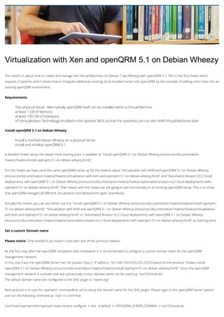 Virtualization with Xen and openQRM 5.1 on Debian Wheezy
This HowTo is about how to create and manage Xen Virtual Machines on Debian 7 aka Wheezy with openQRM 5.1. This is the first howto which
requires 2 systems and it shows how to integrate additional, existing, local-installed server into openQRM by the example of adding a Xen Host into an
existing openQRM environment.
Requirements

Two physical Server. Alternatively openQRM itself can be installed within a Virtual Machine
at least 1 GB of Memory
at least 100 GB of Diskspace
VT (Virtualization Technology) enabled in the Systems BIOS so that the system(s) can run Xen HVM Virtual Machines later
Install openQRM 5.1 on Debian Wheezy

Install a minimal Debian Wheezy on a physical Server
Install and initialize openQRM 5.1
A detailed Howto about the above initial starting point is available at "Install openQRM 5.1 on Debian Wheezy (resources/documentationhowtos/howtos/install-openqrm-51-on-debian-wheezy.html)".
For this howto we have used the same openQRM server as for the howtos about "Virtualization with KVM and openQRM 5.1 on Debian Wheezy
(resources/documentation-howtos/howtos/virtualization-with-kvm-and-openqrm-51-on-debian-wheezy.html)" and "Automated Amazon EC2 Cloud
deployments with openQRM 5.1 on Debian Wheezy (resources/documentation-howtos/howtos/automated-amazon-ec2-cloud-deployments-withopenqrm-51-on-debian-wheezy.html)". That means with this howto we are going to add functionality to an existing openQRM setup. This is to show
that openQRM manages all different virtualization and deployment types seamlessly.
Actually this means you can use either use the "Install openQRM 5.1 on Debian Wheezy (resources/documentation-howtos/howtos/install-openqrm51-on-debian-wheezy.html)", "Virtualization with KVM and openQRM 5.1 on Debian Wheezy (resources/documentation-howtos/howtos/virtualizationwith-kvm-and-openqrm-51-on-debian-wheezy.html)" or "Automated Amazon EC2 Cloud deployments with openQRM 5.1 on Debian Wheezy
(resources/documentation-howtos/howtos/automated-amazon-ec2-cloud-deployments-with-openqrm-51-on-debian-wheezy.html)" as starting point.
Set a custom Domain name
Please notice: Only needed if you haven't start with one of the previous howtos!
As the first step after the openQRM installation and initialization it is recommended to configure a custom domain name for the openQRM
management network.
In this Use-Case the openQRM Server has the private Class C IP address 192.168.178.5/255.255.255.0 based on the previous "Howto install
openQRM 5.1 on Debian Wheezy (resources/documentation-howtos/howtos/install-openqrm-51-on-debian-wheezy.html)". Since the openQRM
management network is a private one any syntactically correct domain name can be used e.g. 'my123cloud.net'.
The default domain name pre-configured in the DNS plugin is "oqnet.org".
Best practice is to use the 'openqrm' commandline util to setup the domain name for the DNS plugin. Please login to the openQRM Server system
and run the following command as 'root' in a terminal:
/usr/share/openqrm/bin/openqrm boot-service configure -n dns -a default -k OPENQRM_SERVER_DOMAIN -v my123cloud.net

 