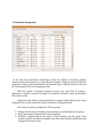 Virtualization Management:
In the early days,virtualization
isolated runtime environments on a single physical computer. When the number of physical
computers is small, system administrators can manually login to different servers to carry out
the virtual machine life cycle management tasks.
When the number of physical computers becomes big, some kind of scripting /
application is needed to increase the degree of automation and relief system administrators
from tedious works.
Applications that enables system administrators manage multiple physical and virtual
computers from a single location are called virtualization management tools.
Such tools can usually accomplish the following tasks:
 Manage the life cycles of multiple virtu
 Query and monitor all physical and virtual computers.
 Establish a mapping between the name of virtual machines and the actual virtual
machine instances on different computers such that virtual machine identificat
management becomes easier.
Virtualization Management:
In the early days,virtualization technologies solved the problem of providing multiple
isolated runtime environments on a single physical computer. When the number of physical
computers is small, system administrators can manually login to different servers to carry out
ne life cycle management tasks.
When the number of physical computers becomes big, some kind of scripting /
application is needed to increase the degree of automation and relief system administrators
that enables system administrators manage multiple physical and virtual
computers from a single location are called virtualization management tools.
Such tools can usually accomplish the following tasks:
Manage the life cycles of multiple virtual machines on multiple physical computers.
Query and monitor all physical and virtual computers.
Establish a mapping between the name of virtual machines and the actual virtual
machine instances on different computers such that virtual machine identificat
management becomes easier.
technologies solved the problem of providing multiple
isolated runtime environments on a single physical computer. When the number of physical
computers is small, system administrators can manually login to different servers to carry out
When the number of physical computers becomes big, some kind of scripting /
application is needed to increase the degree of automation and relief system administrators
that enables system administrators manage multiple physical and virtual
computers from a single location are called virtualization management tools.
al machines on multiple physical computers.
Establish a mapping between the name of virtual machines and the actual virtual
machine instances on different computers such that virtual machine identification and
 