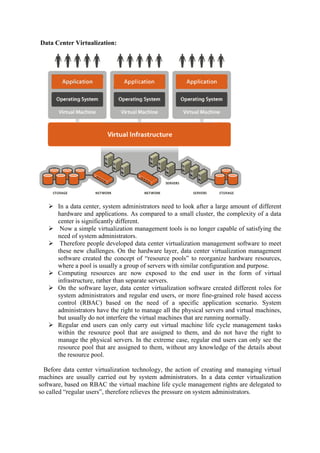 Data Center Virtualization:
 In a data center, system administrators need to look after a large amount of different
hardware and applications. As compared to a small cluster, the complexity of a data
center is significantly different.
 Now a simple virtualization management tools is no longer capable of satisfying the
need of system administrators.
 Therefore people developed data center virtualization management software to meet
these new challenges. On the hardware layer, data center virtualization management
software created the concept of “resource pools” to reorganize hardware resources,
where a pool is usually a group of servers with similar configuration and purpose.
 Computing resources are now exposed to the end user in the form of virtual
infrastructure, rather than separate servers.
 On the software layer, data center virtualization software created different roles for
system administrators and regular end users, or more fine-grained role based access
control (RBAC) based on the need of a specific application scenario. System
administrators have the right to manage all the physical servers and virtual machines,
but usually do not interfere the virtual machines that are running normally.
 Regular end users can only carry out virtual machine life cycle management tasks
within the resource pool that are assigned to them, and do not have the right to
manage the physical servers. In the extreme case, regular end users can only see the
resource pool that are assigned to them, without any knowledge of the details about
the resource pool.
Before data center virtualization technology, the action of creating and managing virtual
machines are usually carried out by system administrators. In a data center virtualization
software, based on RBAC the virtual machine life cycle management rights are delegated to
so called “regular users”, therefore relieves the pressure on system administrators.
 
