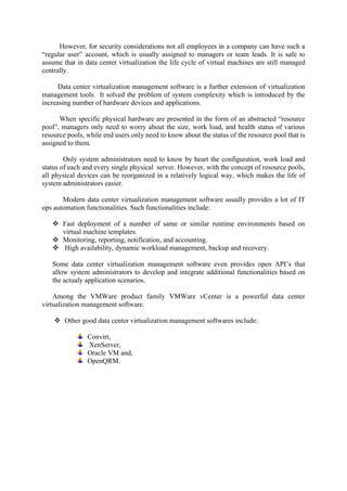 However, for security considerations not all employees in a company can have such a
“regular user” account, which is usually assigned to managers or team leads. It is safe to
assume that in data center virtualization the life cycle of virtual machines are still managed
centrally.
Data center virtualization management software is a further extension of virtualization
management tools. It solved the problem of system complexity which is introduced by the
increasing number of hardware devices and applications.
When specific physical hardware are presented in the form of an abstracted “resource
pool”, managers only need to worry about the size, work load, and health status of various
resource pools, while end users only need to know about the status of the resource pool that is
assigned to them.
Only system administrators need to know by heart the configuration, work load and
status of each and every single physical server. However, with the concept of resource pools,
all physical devices can be reorganized in a relatively logical way, which makes the life of
system administrators easier.
Modern data center virtualization management software usually provides a lot of IT
ops automation functionalities. Such functionalities include:
 Fast deployment of a number of same or similar runtime environments based on
virtual machine templates.
 Monitoring, reporting, notification, and accounting.
 High availability, dynamic workload management, backup and recovery.
Some data center virtualization management software even provides open API’s that
allow system administrators to develop and integrate additional functionalities based on
the actualy application scenarios.
Among the VMWare product family VMWare vCenter is a powerful data center
virtualization management software.
 Other good data center virtualization management softwares include:
Convirt,
XenServer,
Oracle VM and,
OpenQRM.
 