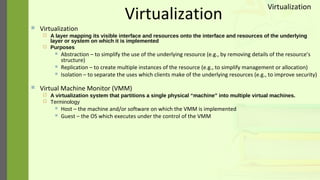 Virtualization
 Virtualization
 A layer mapping its visible interface and resources onto the interface and resources of the underlying
layer or system on which it is implemented
 Purposes
 Abstraction – to simplify the use of the underlying resource (e.g., by removing details of the resource’s
structure)
 Replication – to create multiple instances of the resource (e.g., to simplify management or allocation)
 Isolation – to separate the uses which clients make of the underlying resources (e.g., to improve security)
 Virtual Machine Monitor (VMM)
 A virtualization system that partitions a single physical “machine” into multiple virtual machines.
 Terminology
 Host – the machine and/or software on which the VMM is implemented
 Guest – the OS which executes under the control of the VMM
Virtualization
 