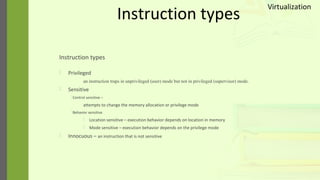 Instruction types
Instruction types
 Privileged
an instruction traps in unprivileged (user) mode but not in privileged (supervisor) mode.
 Sensitive
Control sensitive –
attempts to change the memory allocation or privilege mode
Behavior sensitive
 Location sensitive – execution behavior depends on location in memory
 Mode sensitive – execution behavior depends on the privilege mode
 Innocuous – an instruction that is not sensitive
Virtualization
 