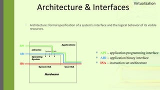 Architecture & Interfaces
 Architecture: formal specification of a system’s interface and the logical behavior of its visible
resources.
Hardware
System ISA User ISA
Operating
System
System Calls
Libraries
Applications
ISA
ABI
API
 API – application programming interface
 ABI – application binary interface
 ISA – instruction set architecture
Virtualization
 