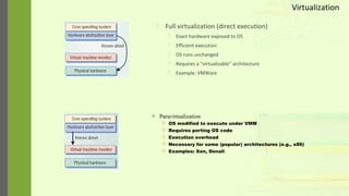  Full virtualization (direct execution)
 Exact hardware exposed to OS
 Efficient execution
 OS runs unchanged
 Requires a “virtualizable” architecture
 Example: VMWare
 Paravirtualization
 OS modified to execute under VMM
 Requires porting OS code
 Execution overhead
 Necessary for some (popular) architectures (e.g., x86)
 Examples: Xen, Denali
Virtualization
 