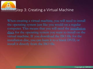 Step 3: Creating a Virtual Machine
When creating a virtual machine, you will need to install
the operating system just like you would on a regular
computer. This means that you will need the installation
discs for the operating system you want to install on the
virtual machine. If you download the ISO file for the
installation disc, you can burn it to a blank DVD, or
install it directly from the ISO file.
Copyright @ CBPGECJ
 