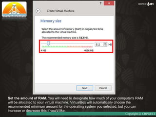 Set the amount of RAM. You will need to designate how much of your computer's RAM
will be allocated to your virtual machine. VirtualBox will automatically choose the
recommended minimum amount for the operating system you selected, but you can
increase or decrease this if you'd like.
Copyright @ CBPGECJ
 