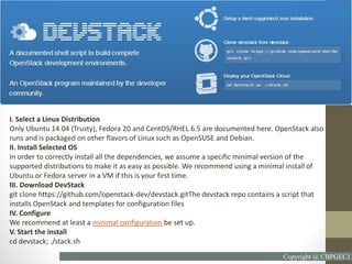 I. Select a Linux Distribution
Only Ubuntu 14.04 (Trusty), Fedora 20 and CentOS/RHEL 6.5 are documented here. OpenStack also
runs and is packaged on other flavors of Linux such as OpenSUSE and Debian.
II. Install Selected OS
In order to correctly install all the dependencies, we assume a specific minimal version of the
supported distributions to make it as easy as possible. We recommend using a minimal install of
Ubuntu or Fedora server in a VM if this is your first time.
III. Download DevStack
git clone https://github.com/openstack-dev/devstack.gitThe devstack repo contains a script that
installs OpenStack and templates for configuration files
IV. Configure
We recommend at least a minimal configuration be set up.
V. Start the install
cd devstack; ./stack.sh
Copyright @ CBPGECJ
 