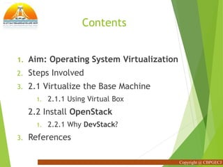 Contents
1. Aim: Operating System Virtualization
2. Steps Involved
3. 2.1 Virtualize the Base Machine
1. 2.1.1 Using Virtual Box
2.2 Install OpenStack
1. 2.2.1 Why DevStack?
3. References
Copyright @ CBPGECJ
 