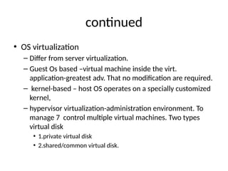 contnued
• OS virtualizaton
– Difer from server virtualizatonn
– Guest Os based –virtual machine inside the virtn
applicaton-greatest advn That no modifcaton are requiredn
– kernel-based – host OS operates on a specially customized
kernel,
– hypervisor virtualizaton-administraton environmentn To
manage 7 control multple virtual machinesn Two types
virtual disk
• 1nprivate virtual disk
• 2nshared/common virtual diskn
 