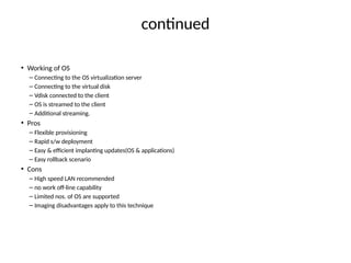 contnued
• Working of OS
– Connectng to the OS virtualizaton server
– Connectng to the virtual disk
– Vdisk connected to the client
– OS is streamed to the client
– Additonal streamingn
• Pros
– Flexible provisioning
– Rapid s/w deployment
– Easy & efcient implantng updates(OS & applicatons)
– Easy rollback scenario
• Cons
– High speed LAN recommended
– no work of-line capability
– Limited nosn of OS are supported
– Imaging disadvantages apply to this technique
 