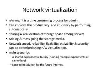 Network virtualizaton
• n/w mgmt is a tme consuming process for adminn
• Can improve the productvity and efciency by performing
automatcallyn
• Sharing & reallocaton of storage space among servers
• Adding & reassigning the storage median
• Network speed, reliability, fexibility, scalability & security
can be optmized using n/w virtualizatonn
• main scenarios
– A shared experimental facility (running multple experiments at
same tme)
– Long-term soluton for the future internetn
 