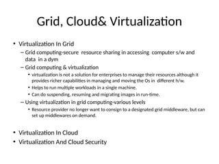 Grid, Cloud& Virtualizaton
• Virtualizaton In Grid
– Grid computng-secure resource sharing in accessing computer s/w and
data in a dym
– Grid computng & virtualizaton
• virtualizaton is not a soluton for enterprises to manage their resources although it
provides richer capabilites in managing and moving the Os in diferent h/wn
• Helps to run multple workloads in a single machinen
• Can do suspending, resuming and migratng images in run-tmen
– Using virtualizaton in grid computng-various levels
• Resource provider no longer want to consign to a designated grid middleware, but can
set up middlewares on demandn
• Virtualizaton In Cloud
• Virtualizaton And Cloud Security
 