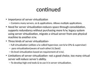 contnued
• Importance of server virtualizaton
– Contains many servers, os & applicatonsn Allows multple applicatonsn
• Need for server virtualizaton-reduces space through consolidaton,
supports redundancy without purchasing more h/w, legacy system
using server virtualizaton, migrate a virtual server from one physical
machine to another n/wn
• Three kinds of server virtualizaton-
– full virtualizaton (utlizes s/w called hypervisor, con b/w CPU & supervisor)
– para virtualizaton(aware of each other) & {best}
– Os level virtualizaton based on requirement of n/w)n
• Limitatons of server virtualizaton- not a good choice, too many virtual
server will reduce server’s abilityn
– To develop high end tools & to use it in server virtualizatonn
 