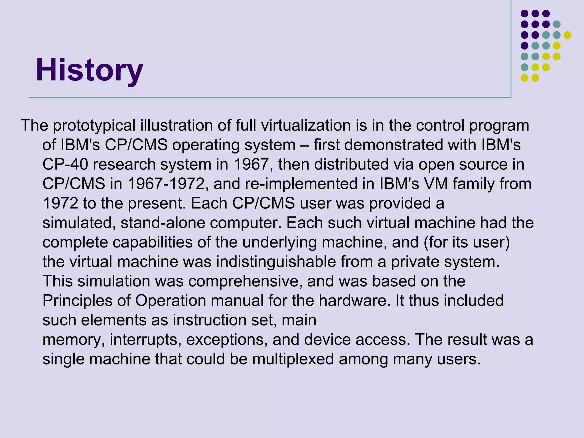 HistoryThe prototypical illustration of full virtualization is in the control program of IBM&apos;s CP/CMS operating system – first demonstrated with IBM&apos;s CP-40 research system in 1967, then distributed via open source in CP/CMS in 1967-1972, and re-implemented in IBM&apos;s VM family from 1972 to the present. Each CP/CMS user was provided a simulated, stand-alone computer. Each such virtual machine had the complete capabilities of the underlying machine, and (for its user) the virtual machine was indistinguishable from a private system. This simulation was comprehensive, and was based on the Principles of Operation manual for the hardware. It thus included such elements as instruction set, main memory, interrupts, exceptions, and device access. The result was a single machine that could be multiplexed among many users.