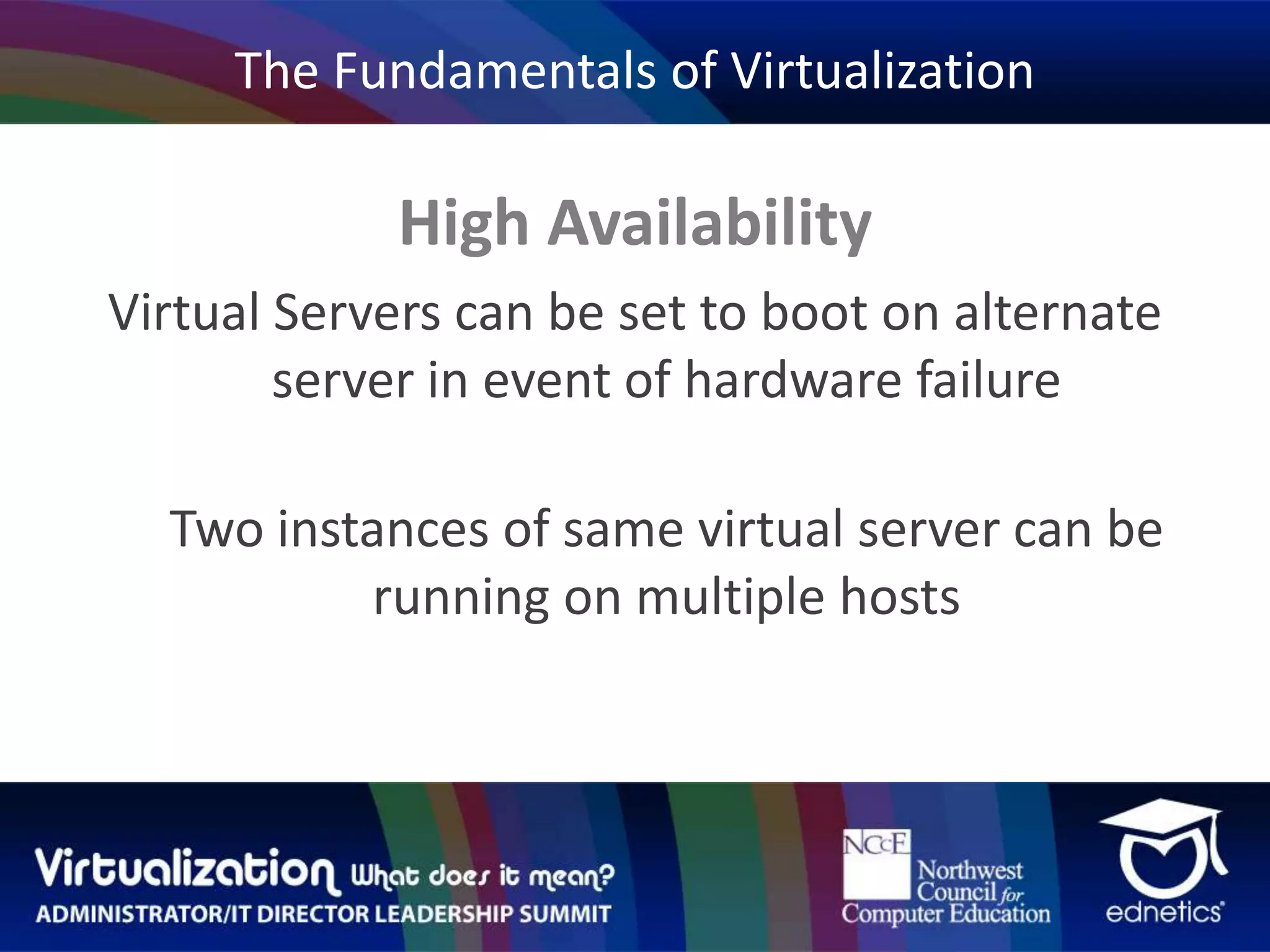 The Fundamentals of VirtualizationHigh AvailabilityVirtual Servers can be set to boot on alternate server in event of hardware failureTwo instances of same virtual server can be running on multiple hosts