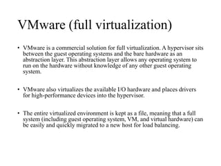 VMware (full virtualization) 
• VMware is a commercial solution for full virtualization. A hypervisor sits 
between the guest operating systems and the bare hardware as an 
abstraction layer. This abstraction layer allows any operating system to 
run on the hardware without knowledge of any other guest operating 
system. 
• VMware also virtualizes the available I/O hardware and places drivers 
for high-performance devices into the hypervisor. 
• The entire virtualized environment is kept as a file, meaning that a full 
system (including guest operating system, VM, and virtual hardware) can 
be easily and quickly migrated to a new host for load balancing. 
 