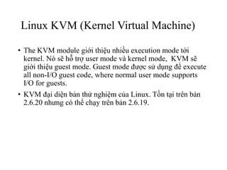 Linux KVM (Kernel Virtual Machine) 
• The KVM module giới thiệu nhiều execution mode tới 
kernel. Nó sẽ hỗ trợ user mode và kernel mode, KVM sẽ 
giới thiệu guest mode. Guest mode được sử dụng để execute 
all non-I/O guest code, where normal user mode supports 
I/O for guests. 
• KVM đại diện bản thử nghiệm của Linux. Tồn tại trên bản 
2.6.20 nhưng có thể chạy trên bản 2.6.19. 
 