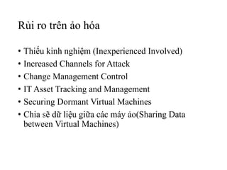 Rủi ro trên ảo hóa 
• Thiếu kinh nghiệm (Inexperienced Involved) 
• Increased Channels for Attack 
• Change Management Control 
• IT Asset Tracking and Management 
• Securing Dormant Virtual Machines 
• Chia sẽ dữ liệu giữa các máy ảo(Sharing Data 
between Virtual Machines) 
 
