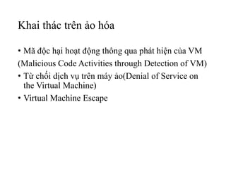 Khai thác trên ảo hóa 
• Mã độc hại hoạt động thông qua phát hiện của VM 
(Malicious Code Activities through Detection of VM) 
• Từ chối dịch vụ trên máy ảo(Denial of Service on 
the Virtual Machine) 
• Virtual Machine Escape 
 