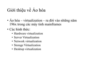 Giới thiệu về Ảo hóa 
• Ảo hóa – virtualization – ra đời vào những năm 
196x trong các máy tinh mainframes 
• Các hình thức: 
• Hardware virtualization 
• Server Virtualization 
• Network virtualization 
• Storage Virtualization 
• Desktop virtualization 
 