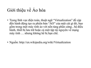 Giới thiệu về Ảo hóa 
• Trong lĩnh vực điện toán, thuật ngữ “Virtualization” đề cập 
đến hành động tạo ra phiên bản “ẢO” của một cái gì đó, bao 
gồm trong một máy tính ảo với nền tảng phần cứng , hệ điều 
hành, thiết bị lưu trữ hoặc cả một tập tài nguyên về mạng 
máy tính … nhưng không hề bị hạn chế. 
• Nguồn: http://en.wikipedia.org/wiki/Virtualization 
 