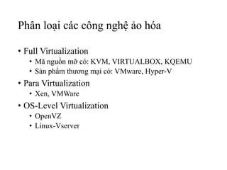 Phân loại các công nghệ ảo hóa 
• Full Virtualization 
• Mã nguồn mỡ có: KVM, VIRTUALBOX, KQEMU 
• Sản phẩm thương mại có: VMware, Hyper-V 
• Para Virtualization 
• Xen, VMWare 
• OS-Level Virtualization 
• OpenVZ 
• Linux-Vserver 
 