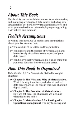 2 
About This Book 
This book is packed with information for understanding 
and managing a virtualized data center, including how 
virtualization got here, why virtualization matters, and 
what you need to know before deploying or upgrading 
a virtualized environment. 
Foolish Assumptions 
In writing this book, we’ve made some assumptions 
about you. We assume that: 
✓ You work in IT or within an IT organization. 
✓ You understand the basics of virtualization and 
have already virtualized some aspects of your 
data center. 
✓ You believe that virtualization is a good thing but 
you need ideas for how to make it better. 
How This Book Is Organized 
Virtualization 2.0 For Dummies is divided into eight 
chapters: 
✓ Chapter 1: The What and Why of Virtualization. 
What it is, why it matters, and why virtualized 
data centers are all the rage in this ever-changing 
digital world. 
✓ Chapter 2: The Evolution of Virtualization. 
How we got here, the challenges we face, and 
what the future holds. 
✓ Chapter 3: Virtualization 2.0 – Starting with 
Operations Management. The key to seeing and 
 