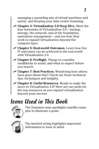 3 
managing a sprawling mix of virtual machines and 
assets, and keeping your data center humming. 
✓ Chapter 4: Virtualization 2.0 Deep Dive. Meet the 
four horsemen of Virtualization 2.0 – backup, 
storage, the network, and at the foundation, 
operations management – and see how they 
work to expand virtualization beyond the 
compute layer. 
✓ Chapter 5: Real-world Outcomes. Learn how five 
IT outcomes can be achieved in the real world 
with Virtualization 2.0. 
✓ Chapter 6: Preflight. Things to consider, 
roadblocks to avoid, and what to expect before 
you launch. 
✓ Chapter 7: Best Practices. Wondering how others 
have gone about this? Check out these technical 
tips, techniques and insights. 
✓ Chapter 8: Useful Resources. Ready to make the 
move to Virtualization 2.0? Here are our picks for 
the top resources as you expand virtualization 
beyond your servers. 
Icons Used in This Book 
The Dummies man spotlights real-life exam-ples 
to illustrate a point. 
The knotted string highlights important 
information to bear in mind. 
 