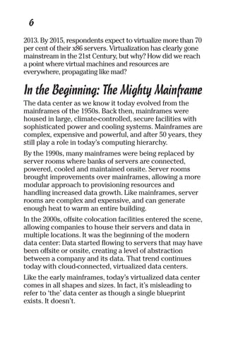 6 
2013. By 2015, respondents expect to virtualize more than 70 
per cent of their x86 servers. Virtualization has clearly gone 
mainstream in the 21st Century, but why? How did we reach 
a point where virtual machines and resources are 
everywhere, propagating like mad? 
In the Beginning: The Mighty Mainframe 
The data center as we know it today evolved from the 
mainframes of the 1950s. Back then, mainframes were 
housed in large, climate-controlled, secure facilities with 
sophisticated power and cooling systems. Mainframes are 
complex, expensive and powerful, and after 50 years, they 
still play a role in today’s computing hierarchy. 
By the 1990s, many mainframes were being replaced by 
server rooms where banks of servers are connected, 
powered, cooled and maintained onsite. Server rooms 
brought improvements over mainframes, allowing a more 
modular approach to provisioning resources and 
handling increased data growth. Like mainframes, server 
rooms are complex and expensive, and can generate 
enough heat to warm an entire building. 
In the 2000s, offsite colocation facilities entered the scene, 
allowing companies to house their servers and data in 
multiple locations. It was the beginning of the modern 
data center: Data started flowing to servers that may have 
been offsite or onsite, creating a level of abstraction 
between a company and its data. That trend continues 
today with cloud-connected, virtualized data centers. 
Like the early mainframes, today’s virtualized data center 
comes in all shapes and sizes. In fact, it’s misleading to 
refer to ‘the’ data center as though a single blueprint 
exists. It doesn’t. 
 