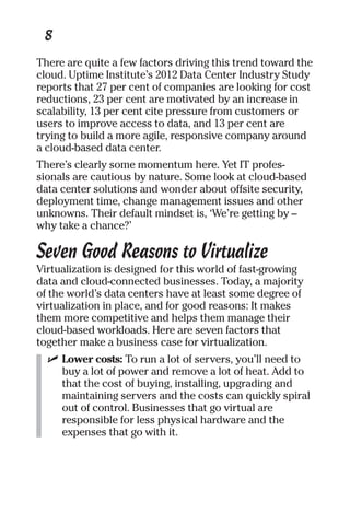 8 
There are quite a few factors driving this trend toward the 
cloud. Uptime Institute’s 2012 Data Center Industry Study 
reports that 27 per cent of companies are looking for cost 
reductions, 23 per cent are motivated by an increase in 
scalability, 13 per cent cite pressure from customers or 
users to improve access to data, and 13 per cent are 
trying to build a more agile, responsive company around 
a cloud-based data center. 
There’s clearly some momentum here. Yet IT profes-sionals 
are cautious by nature. Some look at cloud-based 
data center solutions and wonder about offsite security, 
deployment time, change management issues and other 
unknowns. Their default mindset is, ‘We’re getting by – 
why take a chance?’ 
Seven Good Reasons to Virtualize 
Virtualization is designed for this world of fast-growing 
data and cloud-connected businesses. Today, a majority 
of the world’s data centers have at least some degree of 
virtualization in place, and for good reasons: It makes 
them more competitive and helps them manage their 
cloud-based workloads. Here are seven factors that 
together make a business case for virtualization. 
✓ Lower costs: To run a lot of servers, you’ll need to 
buy a lot of power and remove a lot of heat. Add to 
that the cost of buying, installing, upgrading and 
maintaining servers and the costs can quickly spiral 
out of control. Businesses that go virtual are 
responsible for less physical hardware and the 
expenses that go with it. 
 