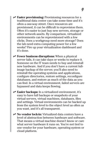 9 
✓ Faster provisioning: Provisioning resources for a 
traditional data center can take some time and it’s 
often a one-way street. Once resources are 
provisioned, it can be difficult to reprovision them. 
Often it’s easier to just buy new servers, storage or 
other network assets. By comparison, virtualized 
environments can be reprovisioned with a few 
clicks. Does a workgroup need more storage? Does 
the lab need extra computing power for a few 
weeks? Fire up your virtualization dashboard and 
it’s done. 
✓ Fewer business disruptions: When a physical 
server fails, it can take days or weeks to replace it. 
Someone on the IT team needs to buy and reinstall 
new hardware. And if you don’t have a current full-image 
backup of the server, you’ll also need to 
reinstall the operating systems and applications, 
configure directories, restore settings, reconfigure 
databases, and restore as much of the data as you 
can find. In a virtual environment, failed servers are 
bypassed and data keeps flowing. 
✓ Easier backups: In a virtualized environment, it’s 
easy to have full backups or snapshots of your 
virtual servers, virtual machines, databases, files 
and settings. Virtual environments can be backed up 
from the system level to the object level as often as 
you want, and it’s all transparent. 
✓ No vendor lock-in: Virtualized data centers have a 
level of abstraction between hardware and software. 
That means a virtual machine doesn’t know or care 
what server hardware it runs on. You’re not tied to 
one vendor for your hardware, operating system or 
cloud platform. 
 