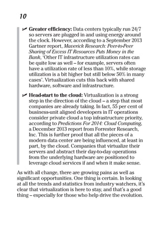 10 
✓ Greater efficiency: Data centers typically run 24/7 
so servers are plugged in and using energy around 
the clock. However, according to a September 2013 
Gartner report, Maverick Research: Peer-to-Peer 
Sharing of Excess IT Resources Puts Money in the 
Bank, ‘Other IT infrastructure utilization rates can 
be quite low as well – for example, servers often 
have a utilization rate of less than 10%, while storage 
utilization is a bit higher but still below 50% in many 
cases’. Virtualization cuts this back with shared 
hardware, software and infrastructure. 
✓ Head-start to the cloud: Virtualization is a strong 
step in the direction of the cloud – a step that most 
companies are already taking. In fact, 55 per cent of 
business-unit aligned developers in IT operations 
consider private cloud a top infrastructure priority, 
according to Predictions For 2014: Cloud Computing, 
a December 2013 report from Forrester Research, 
Inc. This is further proof that all the pieces of a 
modern data center are being influenced, at least in 
part, by the cloud. Companies that virtualize their 
servers and abstract their day-to-day operations 
from the underlying hardware are positioned to 
leverage cloud services if and when it make sense. 
As with all change, there are growing pains as well as 
significant opportunities. One thing is certain. In looking 
at all the trends and statistics from industry watchers, it’s 
clear that virtualization is here to stay, and that’s a good 
thing – especially for those who help drive the evolution. 
 