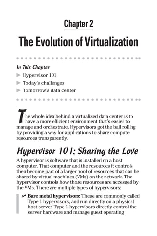 Chapter 2 
The Evolution of Virtualization 
In This Chapter 
▶ Hypervisor 101 
▶ Today’s challenges 
▶ Tomorrow’s data center 
T 
he whole idea behind a virtualized data center is to 
have a more efficient environment that’s easier to 
manage and orchestrate. Hypervisors got the ball rolling 
by providing a way for applications to share compute 
resources transparently. 
Hypervisor 101: Sharing the Love 
A hypervisor is software that is installed on a host 
computer. That computer and the resources it controls 
then become part of a larger pool of resources that can be 
shared by virtual machines (VMs) on the network. The 
hypervisor controls how those resources are accessed by 
the VMs. There are multiple types of hypervisors: 
✓ Bare metal hypervisors: These are commonly called 
Type 1 hypervisors, and run directly on a physical 
host server. Type 1 hypervisors directly control the 
server hardware and manage guest operating 
 