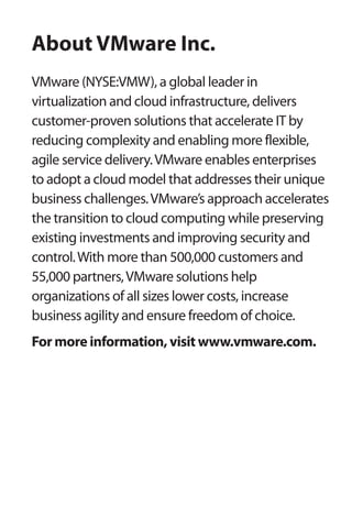 About VMware Inc. 
VMware (NYSE:VMW), a global leader in 
virtualization and cloud infrastructure, delivers 
customer-proven solutions that accelerate IT by 
reducing complexity and enabling more flexible, 
agile service delivery. VMware enables enterprises 
to adopt a cloud model that addresses their unique 
business challenges. VMware’s approach accelerates 
the transition to cloud computing while preserving 
existing investments and improving security and 
control. With more than 500,000 customers and 
55,000 partners, VMware solutions help 
organizations of all sizes lower costs, increase 
business agility and ensure freedom of choice. 
For more information, visit www.vmware.com. 
 