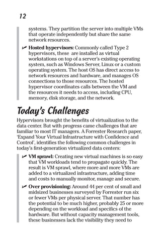 12 
systems. They partition the server into multiple VMs 
that operate independently but share the same 
network resources. 
✓ Hosted hypervisors: Commonly called Type 2 
hypervisors, these are installed as virtual 
workstations on top of a server’s existing operating 
system, such as Windows Server, Linux or a custom 
operating system. The host OS has direct access to 
network resources and hardware, and manages OS 
connections to those resources. The hosted 
hypervisor coordinates calls between the VM and 
the resources it needs to access, including CPU, 
memory, disk storage, and the network. 
Today’s Challenges 
Hypervisors brought the benefits of virtualization to the 
data center. But with progress came challenges that are 
familiar to most IT managers. A Forrester Research paper, 
‘Expand Your Virtual Infrastructure with Confidence and 
Control’, identifies the following common challenges in 
today’s first-generation virtualized data centers: 
✓ VM sprawl: Creating new virtual machines is so easy 
that VM workloads tend to propagate quickly. The 
result is VM sprawl, where more and more VMs are 
added to a virtualized infrastructure, adding time 
and costs to manually monitor, manage and secure. 
✓ Over provisioning: Around 44 per cent of small and 
midsized businesses surveyed by Forrester run six 
or fewer VMs per physical server. That number has 
the potential to be much higher, probably 25 or more 
depending on the workload and specifics of the 
hardware. But without capacity management tools, 
these businesses lack the visibility they need to 
 