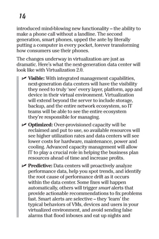 14 
introduced mind-blowing new functionality – the ability to 
make a phone call without a landline. The second 
generation, smart phones, upped the ante by literally 
putting a computer in every pocket, forever transforming 
how consumers use their phones. 
The changes underway in virtualization are just as 
dramatic. Here’s what the next-generation data center will 
look like with Virtualization 2.0. 
✓ Visible: With integrated management capabilities, 
next-generation data centers will have the visibility 
they need to truly ‘see’ every layer, platform, app and 
device in their virtual environment. Virtualization 
will extend beyond the server to include storage, 
backup, and the entire network ecosystem, so IT 
teams will be able to see the entire ecosystem 
they’re responsible for managing. 
✓ Optimized: Over-provisioned capacity will be 
reclaimed and put to use, so available resources will 
see higher utilization rates and data centers will see 
lower costs for hardware, maintenance, power and 
cooling. Advanced capacity management will allow 
IT to play a crucial role in helping the business plan 
resources ahead of time and increase profits. 
✓ Predictive: Data centers will proactively analyze 
performance data, help you spot trends, and identify 
the root cause of performance drift as it occurs 
within the data center. Some fixes will happen 
automatically, others will trigger smart alerts that 
provide actionable recommendations to fix problems 
fast. Smart alerts are selective – they ‘learn’ the 
typical behaviors of VMs, devices and users in your 
virtualized environment, and avoid sending false 
alarms that flood inboxes and eat up nights and 
 