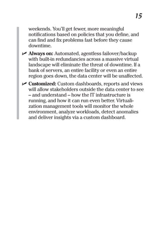 15 
weekends. You’ll get fewer, more meaningful 
notifications based on policies that you define, and 
can find and fix problems fast before they cause 
downtime. 
✓ Always on: Automated, agentless failover/backup 
with built-in redundancies across a massive virtual 
landscape will eliminate the threat of downtime. If a 
bank of servers, an entire facility or even an entire 
region goes down, the data center will be unaffected. 
✓ Customized: Custom dashboards, reports and views 
will allow stakeholders outside the data center to see 
– and understand – how the IT infrastructure is 
running, and how it can run even better. Virtuali-zation 
management tools will monitor the whole 
environment, analyze workloads, detect anomalies 
and deliver insights via a custom dashboard. 
 
