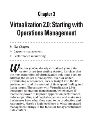 Chapter 3 
Virtualization 2.0: Starting with 
Operations Management 
In This Chapter 
▶ Capacity management 
▶ Performance monitoring 
W 
hether you’ve already virtualized your data 
center or are just getting started, it’s clear that 
the next generation of virtualization solutions need to 
address the issues of VM sprawl, over- or under-provisioning 
of resources, lack of insight into the IT 
environment, and the amount of time spent finding and 
fixing issues. The answer with Virtualization 2.0 is 
integrated operations management, which gives IT 
teams the power to improve application performance, 
reduce operating and capital expenses, and make sure 
businesses have what they need to be productive and 
responsive. Here’s a high-level look at what integrated 
management brings to the table for today’s virtualized 
data centers. 
 