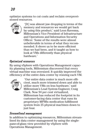 20 
optimize systems to cut costs and reclaim overprovi-sioned 
resources. 
‘[It] was almost jaw dropping in terms of the 
memory and resources we would get back 
by using this product,’ said Leon Ravenna, 
Millennium’s Vice President of Infrastructure 
and Operations and Information Security 
Officer. ‘Some of the results were almost 
unbelievable in terms of what they recom-mended. 
It drove us to be more efficient 
than we had been, and it taught us how to 
look at VMs differently than physical 
hardware.’ 
Optimized resources 
By using vSphere with Operations Management capac-ity 
planning tools, Millennium discovered that every 
virtual machine was oversized. It quickly improved the 
efficiency of the entire data center by resizing each VM. 
‘Our entire data center is much more effi-cient, 
much more trimmed down and able to 
utilize more VMs on less hardware,’ said 
Millennium’s Lead System Engineer, Craig 
Clark. Now 94 per cent virtualized, 
Millennium has reduced the footprint in its 
customer-facing data center that runs its 
proprietary MPSRx medication fulfillment 
system from 25 physical machines down to 
just four. 
Streamlined management 
In addition to optimizing resources, Millennium stream-lined 
its data center management by using the single-pane- 
of-glass view provided by vSphere with 
Operations Management. 
 