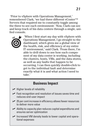 21 
‘Prior to vSphere with Operations Management,’ 
remembered Clark, ‘we had three different vCenter™ 
Servers that required me to constantly toggle among 
the three to see each environment.’ Now, Clark can see 
and keep track of his data centers through a single, uni-fied 
console. 
‘When I first start my day with vSphere with 
Operations Management, I go straight to the 
dashboard, which gives me a global view of 
the health, risk, and efficiency of my entire 
IT environment,’ said Clark. ‘From there, I’m 
able to drill down to see how each compo-nent 
of my data center is working, including 
the clusters, hosts, VMs, and the data stores, 
as well as any faults that happen to be 
occurring. I can then quickly double-click to 
get to the individual fault and determine 
exactly what it is and what action I need to 
take.’ 
Business Impact 
✓ Higher levels of reliability 
✓ Fast recognition and resolution of issues saves time and 
reduces end-user impact 
✓ 25 per cent increase in efficiency allows fewer resources 
to deliver more value 
✓ Ability to capacity plan reduces capital expenditures and 
ensures server optimization 
✓ Increased VM density leads to lower capital and opera-tional 
expenses 
 