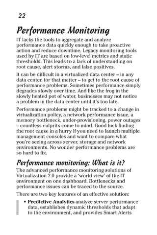 22 
Performance Monitoring 
IT lacks the tools to aggregate and analyze 
performance data quickly enough to take proactive 
action and reduce downtime. Legacy monitoring tools 
used by IT are based on low-level metrics and static 
thresholds. This leads to a lack of understanding on 
root cause, alert storms, and false positives. 
It can be difficult in a virtualized data center – in any 
data center, for that matter – to get to the root cause of 
performance problems. Sometimes performance simply 
degrades slowly over time. And like the frog in the 
slowly heated pot of water, businesses may not notice 
a problem in the data center until it’s too late. 
Performance problems might be tracked to a change in 
virtualization policy, a network performance issue, a 
memory bottleneck, under-provisioning, power outages 
– countless culprits come to mind. Good luck finding 
the root cause in a hurry if you need to launch multiple 
management consoles and want to compare what 
you’re seeing across server, storage and network 
environments. No wonder performance problems are 
so hard to fix. 
Performance monitoring: What is it? 
The advanced performance monitoring solutions of 
Virtualization 2.0 provide a ‘world view’ of the IT 
environment on one dashboard. Bottlenecks and 
performance issues can be traced to the source. 
There are two key features of an effective solution: 
• Predictive Analytics analyze server performance 
data, establishes dynamic thresholds that adapt 
to the environment, and provides Smart Alerts 
 
