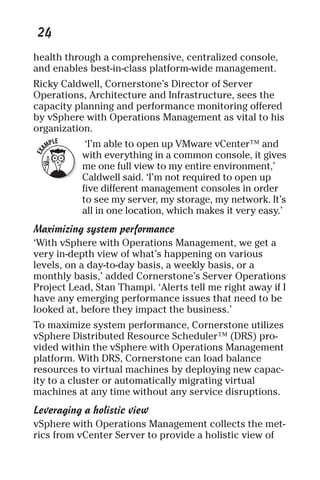 24 
health through a comprehensive, centralized console, 
and enables best-in-class platform-wide management. 
Ricky Caldwell, Cornerstone’s Director of Server 
Operations, Architecture and Infrastructure, sees the 
capacity planning and performance monitoring offered 
by vSphere with Operations Management as vital to his 
organization. 
‘I’m able to open up VMware vCenter™ and 
with everything in a common console, it gives 
me one full view to my entire environment,’ 
Caldwell said. ‘I’m not required to open up 
five different management consoles in order 
to see my server, my storage, my network. It’s 
all in one location, which makes it very easy.’ 
Maximizing system performance 
‘With vSphere with Operations Management, we get a 
very in-depth view of what’s happening on various 
levels, on a day-to-day basis, a weekly basis, or a 
monthly basis,’ added Cornerstone’s Server Operations 
Project Lead, Stan Thampi. ‘Alerts tell me right away if I 
have any emerging performance issues that need to be 
looked at, before they impact the business.’ 
To maximize system performance, Cornerstone utilizes 
vSphere Distributed Resource Scheduler™ (DRS) pro-vided 
within the vSphere with Operations Management 
platform. With DRS, Cornerstone can load balance 
resources to virtual machines by deploying new capac-ity 
to a cluster or automatically migrating virtual 
machines at any time without any service disruptions. 
Leveraging a holistic view 
vSphere with Operations Management collects the met-rics 
from vCenter Server to provide a holistic view of 
 