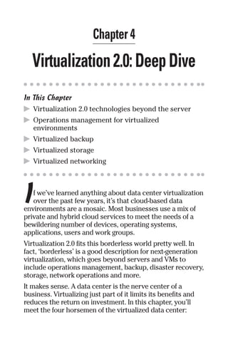 Chapter 4 
Virtualization 2.0: Deep Dive 
In This Chapter 
▶ Virtualization 2.0 technologies beyond the server 
▶ Operations management for virtualized 
environments 
▶ Virtualized backup 
▶ Virtualized storage 
▶ Virtualized networking 
I 
f we’ve learned anything about data center virtualization 
over the past few years, it’s that cloud-based data 
environments are a mosaic. Most businesses use a mix of 
private and hybrid cloud services to meet the needs of a 
bewildering number of devices, operating systems, 
applications, users and work groups. 
Virtualization 2.0 fits this borderless world pretty well. In 
fact, ‘borderless’ is a good description for next-generation 
virtualization, which goes beyond servers and VMs to 
include operations management, backup, disaster recovery, 
storage, network operations and more. 
It makes sense. A data center is the nerve center of a 
business. Virtualizing just part of it limits its benefits and 
reduces the return on investment. In this chapter, you’ll 
meet the four horsemen of the virtualized data center: 
 